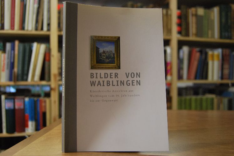 Bilder von Waiblingen. Künstlerische Ansichten aus Waiblingen vom 16. Jahrhundert bis zur Gegenwart. Ausstellung Rundsporthalle Waiblingen 14.05. bis 09.07.2000.